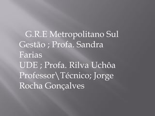 G.R.E Metropolitano Sul Gestão ; Profa. Sandra Farias UDE ; Profa. Rilva Uchôa Professor\Técnico; Jorge Rocha Gonçalves 