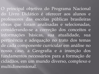 O principal objetivo do Programa Nacional do Livro Didático é oferecer aos alunos e professores das escolas públicas brasileiras obras que foram analisadas e selecionadas, considerando-se a correção dos conceitos e informações básicas, sua atualidade, sua pertinência e adequação no trato dos temas de cada componente curricular em análise no nosso caso, a Geografia e a inserção dos fundamentos necessários para a formação de cidadãos, em um mundo diverso, complexo e multidimensional. 