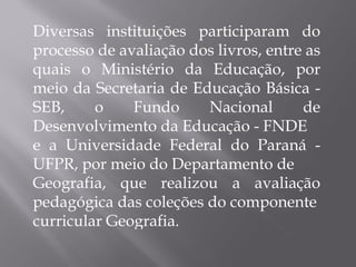 Diversas instituições participaram do processo de avaliação dos livros, entre as quais o Ministério da Educação, por meio da Secretaria de Educação Básica - SEB, o Fundo Nacional de Desenvolvimento da Educação - FNDE e a Universidade Federal do Paraná - UFPR, por meio do Departamento de Geografia, que realizou a avaliação pedagógica das coleções do componente curricular Geografia. 