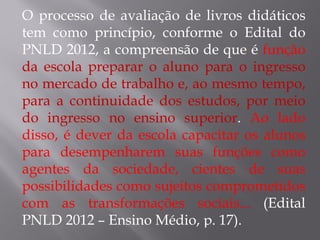 O processo de avaliação de livros didáticos tem como princípio, conforme o Edital do PNLD 2012, a compreensão de que é  função   da   escola preparar o aluno para o ingresso no mercado de trabalho e, ao mesmo tempo, para a continuidade dos estudos, por meio do ingresso no ensino superior .  Ao lado disso, é dever da escola capacitar os alunos para desempenharem suas funções como agentes da sociedade, cientes de suas possibilidades como sujeitos comprometidos com as transformações sociais...  (Edital PNLD 2012 – Ensino Médio, p. 17). 