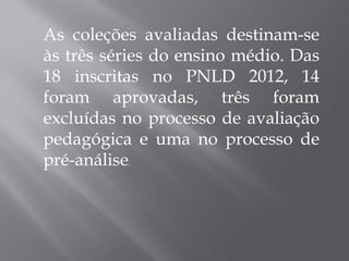 As coleções avaliadas destinam-se às três séries do ensino médio. Das 18 inscritas no PNLD 2012, 14 foram aprovadas, três foram excluídas no processo de avaliação pedagógica e uma no processo de pré-análise . 