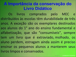 A Importância da conservação do Livro Didático Os livros comprados pelo MEC e distribuídos às escolas têm durabilidade de três anos. A exceção são os exemplares destinados aos alunos do 1° ano do ensino fundamental e alfabetização, que são "consumíveis“, sempre tem um livro que é extraviado, molhado, os aluno perdem, estragam ainda assim é preciso ensinar os pequenos alunos a manterem seus livros limpos e conservados.  01/03/11 COLINAS DO TOCANTINS 