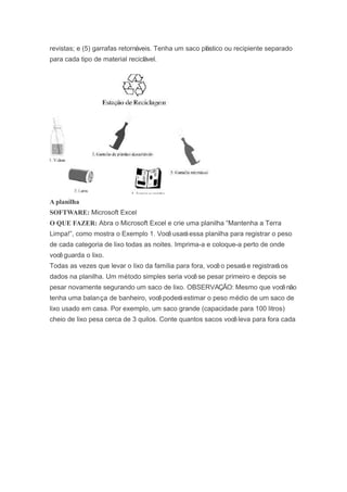 revistas; e (5) garrafas retornáveis. Tenha um saco plástico ou recipiente separado
para cada tipo de material reciclável.
A planilha
SOFTWARE: Microsoft Excel
O QUE FAZER: Abra o Microsoft Excel e crie uma planilha “Mantenha a Terra
Limpa!”, como mostra o Exemplo 1. Vocêusaráessa planilha para registrar o peso
de cada categoria de lixo todas as noites. Imprima-a e coloque-a perto de onde
vocêguarda o lixo.
Todas as vezes que levar o lixo da família para fora, vocêo pesaráe registraráos
dados na planilha. Um método simples seria vocêse pesar primeiro e depois se
pesar novamente segurando um saco de lixo. OBSERVAÇÃO: Mesmo que vocênão
tenha uma balança de banheiro, vocêpoderáestimar o peso médio de um saco de
lixo usado em casa. Por exemplo, um saco grande (capacidade para 100 litros)
cheio de lixo pesa cerca de 3 quilos. Conte quantos sacos vocêleva para fora cada
 