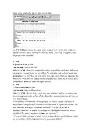 dia e anote na planilha o peso total aproximado..
Ao final de três semanas, depois de todos os seus dados terem sido coletados,
abra novamente a sua planilha “Mantenha a Terra Limpa!” no Microsoft Excel e
digite os dados coletados.
ETAPA 3
Representação em gráfico
SOFTWARE: Microsoft Excel
O QUE FAZER: Quando a sua planilha estiver preenchida, escolha os dados que
deverão ser representados em um gráfico. Por exemplo, vocêpode comparar sua
produção de lixo individual por ano com a produção anual média da classe ou dos
brasileiros. Vocêtambém poderámostrar a tendência de produção de lixo do Brasil
utilizando os dados da tabela na página anterior.
ETAPA 4
Apresentação dos resultados
SOFTWARE: Microsoft PowerPoint
O QUE FAZER: Depois de ter construído suas tabelas, trabalhe em equipe para
criar uma apresentação no PowerPoint. Considere as seguintes áreas a incluir na
sua apresentação:
• Pesquisa do recolhimento e reciclagem de lixo na sua cidade e no Brasil. A
reciclagem é obrigatória ou opcional? O lixo recolhido é jogado em aterros? Em
que medida a reciclagem preserva o ambiente? Que tipo de lixo não é
biodegra¬dável? O que acontece com materiais não-biodegradáveis nos aterros
sanitários? Os aterros sanitários ou lixões são poluentes?
• Pense em tudo que pode produzir lixo doméstico. Háalgo que possamos mudar
na sociedade e na família para diminuir a quantidade de lixo?
 