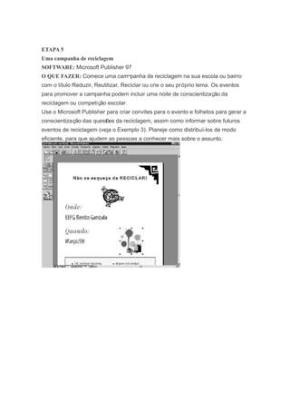 ETAPA 5
Uma campanha de reciclagem
SOFTWARE: Microsoft Publisher 97
O QUE FAZER: Comece uma cam¬panha de reciclagem na sua escola ou bairro
com o título Reduzir, Reutilizar, Reciclar ou crie o seu próprio lema. Os eventos
para promover a campanha podem incluir uma noite de conscientização da
reciclagem ou competição escolar.
Use o Microsoft Publisher para criar convites para o evento e folhetos para gerar a
conscientização das questões da reciclagem, assim como informar sobre futuros
eventos de reciclagem (veja o Exemplo 3). Planeje como distribuí-los de modo
eficiente, para que ajudem as pessoas a conhecer mais sobre o assunto.
 
