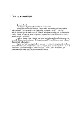 Carta de Apresentação
Querido aluno!
É com muita alegria que lhes damos as boas vindas!
Você já percebeu que os resíduos sólidos estão espalhados por toda parte do
nosso planeta. Reflita quantas vezes você jogou um pacote de pipoca, um copo
descartável uma garrafa pet nas praias, nas ruas em lugares inadequados, contribuindo
com os efeitos provocados em nosso planeta, urge discutir e encontrar alternativas para
preservar o meio ambiente.
Por isso, preparei este livro que apresenta um projeto ambiental moderno e traz
uma seleção de conteúdos sobre o “lixo na comunidade”, possibilitando maior reflexão
diante de tais informações.
Espero que você aluno goste desse material e encontre nele o prazer de cuidar do
meio ambiente reaproveitando os resíduos sólidos e que ele seja um incentivo para você
buscar mais conhecimentos para sua vida escolar e seu dia a dia, inserindo o que
considere mais importante para enriquecer informações.
 