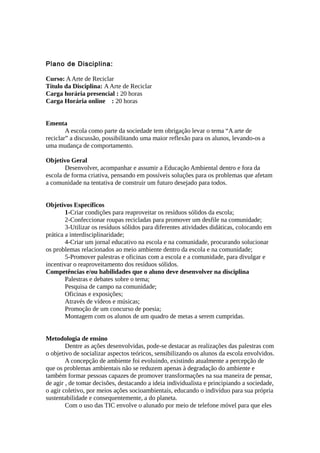 Plano de Disciplina:
Curso: AArte de Reciclar
Título da Disciplina: AArte de Reciclar
Carga horária presencial : 20 horas
Carga Horária online : 20 horas
Ementa
A escola como parte da sociedade tem obrigação levar o tema “A arte de
reciclar” a discussão, possibilitando uma maior reflexão para os alunos, levando-os a
uma mudança de comportamento.
Objetivo Geral
Desenvolver, acompanhar e assumir a Educação Ambiental dentro e fora da
escola de forma criativa, pensando em possíveis soluções para os problemas que afetam
a comunidade na tentativa de construir um futuro desejado para todos.
Objetivos Específicos
1-Criar condições para reaproveitar os resíduos sólidos da escola;
2-Confeccionar roupas recicladas para promover um desfile na comunidade;
3-Utilizar os resíduos sólidos para diferentes atividades didáticas, colocando em
prática a interdisciplinaridade;
4-Criar um jornal educativo na escola e na comunidade, procurando solucionar
os problemas relacionados ao meio ambiente dentro da escola e na comunidade;
5-Promover palestras e oficinas com a escola e a comunidade, para divulgar e
incentivar o reaproveitamento dos resíduos sólidos.
Competências e/ou habilidades que o aluno deve desenvolver na disciplina
Palestras e debates sobre o tema;
Pesquisa de campo na comunidade;
Oficinas e exposições;
Através de vídeos e músicas;
Promoção de um concurso de poesia;
Montagem com os alunos de um quadro de metas a serem cumpridas.
Metodologia de ensino
Dentre as ações desenvolvidas, pode-se destacar as realizações das palestras com
o objetivo de socializar aspectos teóricos, sensibilizando os alunos da escola envolvidos.
A concepção de ambiente foi evoluindo, existindo atualmente a percepção de
que os problemas ambientais não se reduzem apenas à degradação do ambiente e
também formar pessoas capazes de promover transformações na sua maneira de pensar,
de agir , de tomar decisões, destacando a ideia individualista e principiando a sociedade,
o agir coletivo, por meios ações socioambientais, educando o indivíduo para sua própria
sustentabilidade e consequentemente, a do planeta.
Com o uso das TIC envolve o alunado por meio de telefone móvel para que eles
 