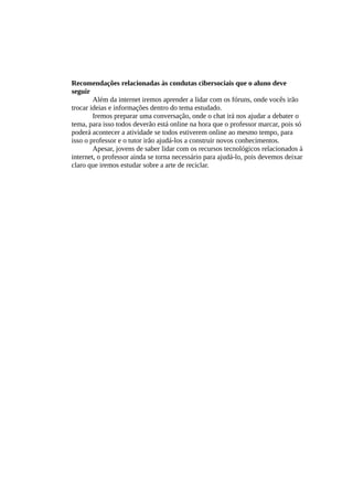 Recomendações relacionadas às condutas cibersociais que o aluno deve
seguir
Além da internet iremos aprender a lidar com os fóruns, onde vocês irão
trocar ideias e informações dentro do tema estudado.
Iremos preparar uma conversação, onde o chat irá nos ajudar a debater o
tema, para isso todos deverão está online na hora que o professor marcar, pois só
poderá acontecer a atividade se todos estiverem online ao mesmo tempo, para
isso o professor e o tutor irão ajudá-los a construir novos conhecimentos.
Apesar, jovens de saber lidar com os recursos tecnológicos relacionados à
internet, o professor ainda se torna necessário para ajudá-lo, pois devemos deixar
claro que iremos estudar sobre a arte de reciclar.
 