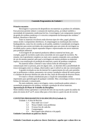 Conteúdo Programático da Unidade 1
Primeiro encontro
Reciclagem é o processo de desperdícios em materiais ou produtos de utilidades.
Esse processo permite reduzir o consumo de matérias prima, ao reduzir também a
necessidade de tratamento condicional de lixo. A reciclagem é um componente essencial
da gestão de resíduos modernos e é o terceiro componente da hierarquia dos resíduos “
Reduzir, Reutilizar e Reciclar”.
Entre os materiais recicláveis estão diversos tipos de vidro, papel, plástico,
metal, tecido e componentes eletrônicos. A compostagem ou reutilização dos restritos
biodegradáveis, como lixo de cozinha ou de jardim, também é considerado reciclagem.
Os materiais para serem reciclados são transportados para um centro de reciclagem ou
recolhido porta a porta e depois separados limpos e reprocessados em novos materiais
para produção industrial.
A reciclagem de um material produziria idêntico material em bruto, por
exemplo, papel de escritório usado seria convertido em novo papel de escritório. No
entanto, isto é geralmente complexo ou mais caro o quanto comprado com a produção
de raiz do mesmo material, pelo qual a reciclagem em muitos produtos ou materiais
implica a sua reutilização na produção de materiais a partir de produtos complexos.
No material online a internet é uma valiosa fonte de informação e de
comunicação entre as pessoas, pois em alguns sites , os docentes têm a possibilidade de
trocar mensagens entre os colegas, observando o que é cabível ou não nas conversações.
A grande revolução no uso da internet foi o aparecimento da web, pois permitiu
que os professores e alunos, passassem a ter acesso à produção cultural de outros países
e a falantes de diversos idiomas em salas de chat, listas de discussão de diversos fóruns.
O e-mail e o fórum contribuíram para a criação de comunidades online
importantes para aprendizagem de qualquer conteúdo. Mas a tecnologia evoluiu e novas
formas de interação e comunicação.
No meio ambiente, tanto a reciclagem, como a reutilização podem reduzir a
acumulação progressiva de resíduos, evitando a produção de novos materiais.
Apresentação do Plano de Trabalho da Disciplina.
Neste módulo iremos apresentar o currículo de Arte em sua escola a partir da análise do
plano de ensino do 6º ao 9º, nosso olhar para o livro dar-se a partir da arte de reciclar
CONTEÚDO PROGRAMÁTICO DA DISCIPLINA (Unidade 1):
Unidade 1- AArte de Reciclar
1.1- Para onde vai o Lixo?
1.2- Nossa Cidade e seus problemas
1.3- O nosso lixo de cada dia
1.4- Compostagem
1.5- Reciclagem (dos plásticos e do papel)
Unidades Conceituais ou palavras chaves
Unidades Conceituais ou palavras chaves Anteriores: aquelas que o aluno deve ou
 