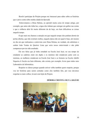 Resolvi participar do Projeto porque me interessei para saber sobre as histórias
que o povo conta sobre minha cidade de Quixadá.
        Entrevistamos a Dona Helena, eu aprendi muita coisa do tempo antigo, por
exemplo, que antes não tinha luz, a água eles tinham que carregar em galões nas costas
e que a infância dela foi muito diferente da de hoje, era bem dificultosa as coisas
naquele tempo.
       O que mais me chamou a atenção era que naquele tempo eles podiam dormir de
portas abertas, que não existiam roubos, naquela época não era igual à hoje, até mesmo
no dia em que realizamos a entrevista com Dona Helena, na verdade, ela substituiu o
senhor João Tomás de Queiroz Lima que seria nosso entrevistado e não pôde
comparecer por ter sido assaltado.
       Ela nos falou que já tinha estudado na Escola José Jucá, no seu tempo de
estudante as cadeiras eram em dupla e os meninos não estudavam junto com as
meninas, as mulheres estudavam na Escola José Jucá e os homens na Escola Adolfo
Siqueira.A Escola era bem diferente, não existia, por exemplo, livros para todos nem
Laboratório de Informática.
       Respeito os idosos porque quando estiver velha também quero respeito, porque
vou ter histórias para serem contadas como eles também têm, por isso devemos
respeitar os mais velhos, levarei esta lição do Projeto.


                                               DÉBORA CRISTINA SILVA ARAÚJO




                                                                                    10
 