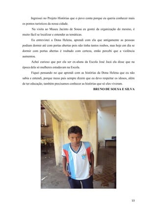 Ingressei no Projeto Histórias que o povo conta porque eu queria conhecer mais
os pontos turísticos da nossa cidade.
       Na visita ao Museu Jacinto de Sousa eu gostei da organização do mesmo, é
muito fácil se localizar e entender as temáticas.
       Eu entrevistei a Dona Helena, aprendi com ela que antigamente as pessoas
podiam dormir até com portas abertas pois não tinha tantos roubos, mas hoje em dia se
dormir com portas abertas é roubado com certeza, então percebi que a violência
aumentou.
       Achei curioso que por ela ser ex-aluna da Escola José Jucá ela disse que na
época dela só mulheres estudavam na Escola.
       Fiquei pensando no que aprendi com as histórias da Dona Helena que eu não
sabia e entendi, porque meus pais sempre dizem que eu devo respeitar os idosos, além
de ter educação, também precisamos conhecer as histórias que só eles viveram.
                                                      BRUNO DE SOUSA E SILVA




                                                                                  13
 