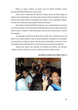 Porque eu queria conhecer um pouco mais da história brasileira, resolvi
participar do Projeto Histórias que o povo conta.
       Achei ótima a experiência de conhecer o Museu Jacinto de Sousa porque eu
conheci coisas interessantes e que fazem parte da nossa cultura quixadaense. O que me
chamou mais atenção foram as exposições das maquetes e dos computadores antigos.
Entendo que o museu serve para resgatar a história de um povo.
       Não conhecia o Memorial Rachel de Queiroz, tive a oportunidade de conhecê-lo
nas visitas do projeto e achei interessante a bibliografia da escritora. Indicaria para meu
melhor amigo ir conhecer o Memorial porque relata de forma muito bonita a vida da
homenageada.
       Eu participei da entrevista da Dona Elza e Dona Ester, aprendi que elas são
iguais a nós, embora tenham vivido em épocas diferentes, eu aprendi com este projeto
que nós devemos conhecer um pouco mais de nossos antepassados e como eles viviam,
é importante tomar conhecimento das suas histórias para que possamos respeitá-los.
       Aprendi que mesmo não gostando da disciplina de história, nós devemos
conhecer a história, porque nós vivemos e cultivamos histórias todos os dias.


                                            MAXMILA LOPES MACÁRIO E SILVA




                                                                                        18
 