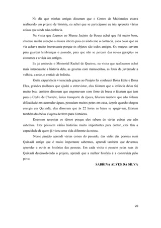 No dia que minhas amigas disseram que o Centro de Multimeios estava
realizando um projeto de história, eu achei que se participasse eu iria aprender várias
coisas que ainda não conhecia.
        Na visita que fizemos ao Museu Jacinto de Sousa achei que foi muito bom,
chamou minha atenção o museu inteiro pois eu ainda não o conhecia, cada coisa que eu
via achava muito interessante porque os objetos são todos antigos. Os museus servem
para guardar lembranças o passado, para que não se percam das novas gerações os
costumes e a vida dos antigos.
        Eu já conhecia o Memorial Rachel de Queiroz, na visita que realizamos achei
mais interessante a história dela, as gavetas com manuscritos, as fotos da juventude a
velhice, a rede, o vestido de bolinha.
        Outra experiência vivenciada graças ao Projeto foi conhecer Dona Edite e Dona
Elza, grandes mulheres que ajudei a entrevistar, elas falaram que a infância delas foi
muito boa, também disseram que engomavam com ferro de brasa e falaram que iam
para o Cedro de Charrete, único transporte da época, falaram também que não tinham
dificuldade em acumular águas, possuíam muitos potes em casa, depois quando chegou
energia em Quixadá, elas disseram que às 22 horas as luzes se apagavam, falaram
também das belas viagens de trem para Fortaleza.
        Devemos respeitar os idosos porque eles sabem de várias coisas que não
sabemos. Eles possuem várias histórias muito importantes para contar, eles têm a
capacidade de quem já viveu uma vida diferente da nossa.
        Nesse projeto aprendi várias coisas do passado, das vidas das pessoas num
Quixadá antigo que é muito importante sabermos, aprendi também que devemos
aprender a ouvir as histórias das pessoas. Em cada visita e passeio pelas ruas de
Quixadá desenvolvendo o projeto, aprendi que a melhor história é a construída pelo
povo.
                                                      SABRINA ALVES DA SILVA




                                                                                    20
 