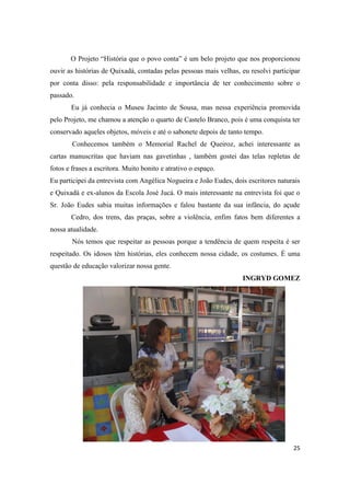 O Projeto “História que o povo conta” é um belo projeto que nos proporcionou
ouvir as histórias de Quixadá, contadas pelas pessoas mais velhas, eu resolvi participar
por conta disso: pela responsabilidade e importância de ter conhecimento sobre o
passado.
       Eu já conhecia o Museu Jacinto de Sousa, mas nessa experiência promovida
pelo Projeto, me chamou a atenção o quarto de Castelo Branco, pois é uma conquista ter
conservado aqueles objetos, móveis e até o sabonete depois de tanto tempo.
        Conhecemos também o Memorial Rachel de Queiroz, achei interessante as
cartas manuscritas que haviam nas gavetinhas , também gostei das telas repletas de
fotos e frases a escritora. Muito bonito e atrativo o espaço.
Eu participei da entrevista com Angélica Nogueira e João Eudes, dois escritores naturais
e Quixadá e ex-alunos da Escola José Jucá. O mais interessante na entrevista foi que o
Sr. João Eudes sabia muitas informações e falou bastante da sua infância, do açude
       Cedro, dos trens, das praças, sobre a violência, enfim fatos bem diferentes a
nossa atualidade.
        Nós temos que respeitar as pessoas porque a tendência de quem respeita é ser
respeitado. Os idosos têm histórias, eles conhecem nossa cidade, os costumes. É uma
questão de educação valorizar nossa gente.
                                                                   INGRYD GOMEZ




                                                                                     25
 