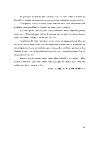 Eu participei do Projeto para aprender cada vez mais sobre a história de
Quixadá. As histórias que as pessoas contam aos netos e conhecer os pontos turísticos.
       Antes já tinha visitado o Museu Jacinto de Sousa, nesta visita achei interessante
a máquina cinematográfica e as correntes que amarravam os escravos.
       Não sabia que no Chalé da Pedra existia o Memorial Rachel e Queiroz, quando
visitei através do projeto adorei as fotos da escritora, toda sua vida em imagens, chamou
minha atenção os livros por já ter lido uma obra dela.
       Aprendi que devemos valorizar os idosos porque um dia podemos ser eles, ser
solidários com os mais velhos, um dia chegaremos a idade deles e sofreremos os
mesmos preconceitos, se não mudarmos esta realidade. Por isso temos que respeitá-los,
ajudá-los sempre, eles são fontes históricas que devem ser exploradas para este fim, ou
seja, devem ser ouvidas.
       Também aprendi muitas outras coisas sobre Quixadá e seu passado, sobre
Rachel de Queiroz e suas obras, enfim, sairei deste projeto sabendo mais sobre esta
minha maravilhosa cidade de pedras.
                                          MARIA TALITA NOGUEIRA DE SOUZA




                                                                                      32
 