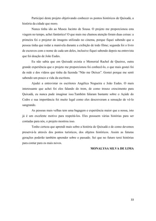 Participei deste projeto objetivando conhecer os pontos históricos de Quixadá, a
história da cidade que moro.
       Nunca tinha ido ao Museu Jacinto de Sousa. O projeto me proporcionou esta
viagem no tempo, achei fantástico! O que mais me chamou atenção foram duas coisas: a
primeira foi o projetor de imagens utilizado no cinema, porque fiquei sabendo que a
pessoa tinha que rodar a manivela durante a exibição de todo filme; segunda foi o livro
de escravos com o nome de cada um deles, inclusive fiquei sabendo depois na entrevista
que foi doação de João Eudes.
       Eu não sabia que em Quixadá existia o Memorial Rachel de Queiroz, outra
grande experiência que o projeto me proporcionou foi conhecê-lo, o que mais gostei foi
da rede e dos vídeos que tinha da fazenda “Não me Deixes”. Gostei porque me senti
sabendo um pouco a vida da escritora.
       Ajudei a entrevistar os escritores Angélica Nogueira e João Eudes. O mais
interessante que achei foi eles falando do trem, de como trouxe crescimento para
Quixadá, eu nunca pude imaginar isso.Também falaram bastante sobre o Açúde do
Cedro e sua importância foi muito legal como eles descreveram a sensação de vê-lo
sangrando.
       As pessoas mais velhas tem uma bagagem e experiência maior que a nossa, isto
já é um excelente motivo para respeitá-los. Eles possuem várias histórias para ser
contadas para nós, o projeto mostrou isso.
       Tenho certeza que aprendi mais sobre a história de Quixadá e de como devemos
preservá-la através dos pontos turísticos, dos objetos históricos. Assim as futuras
gerações poderão também aprender sobre o passado. Sei que no futuro terei histórias
para contar para os mais novos.
                                                     MONALYSA SILVA DE LIMA




                                                                                    33
 