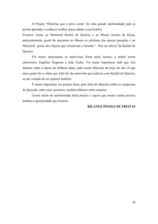 O Projeto “Histórias que o povo conta” foi uma grande oportunidade para os
jovens aprender e conhecer melhor nossa cidade e sua história.
Fizemos visitas ao Memorial Rachel de Queiroz e ao Museu Jacinto de Sousa,
particularmente gostei de encontrar no Museu os telefones das épocas passadas e no
Memorial gostei dos objetos que retratavam a fazenda “ Não me deixes”de Rachel de
Queiroz.
       Foi muito interessante as entrevistas feitas pelas turmas, a minha turma
entrevistou Angélica Nogueira e João Eudes. Foi muito importante tudo que eles
falaram sobre a época da infância deles, tudo muito diferente de hoje em dia. O que
mais gostei foi o relato que João fez da entrevista que realizou com Rachel de Queiroz,
eu até vontade de ser repórter também.
       É muito importante um projeto deste, pois além de falarmos sobre as conquistas
de Quixadá, sobre seus escritores, também falamos sobre respeito.
       Gostei muito da oportunidade deste projeto e espero que muitas outras pessoas
tenham a oportunidade que tivemos.
                                                  RILANGE PESSOA DE FREITAS




                                                                                    35
 