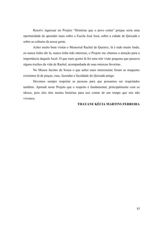 Resolvi ingressar no Projeto “Histórias que o povo conta” porque seria uma
oportunidade de aprender mais sobre a Escola José Jucá, sobre a cidade de Quixadá e
sobre as culturas da nossa gente.
       Achei muito bom visitar o Memorial Rachel de Queiroz, lá é tudo muito lindo,
eu nunca tinha ido lá, nunca tinha tido interesse, o Projeto me chamou a atenção para a
importância daquele local. O que mais gostei lá foi uma tele visão pequena que passava
alguns trechos da vida de Rachel, acompanhada de suas músicas favoritas.
       No Museu Jacinto de Sousa o que achei mais interessante foram as maquetes
existentes lá de praças, ruas, fazendas e faculdade do Quixadá antigo.
       Devemos sempre respeitar as pessoas para que possamos ser respeitados
também. Aprendi neste Projeto que o respeito é fundamental, principalmente com os
idosos, pois eles têm muitas histórias para nos contar de um tempo que nós não
vivemos.
                                         THAYANE KÉCIA MARTINS FERREIRA




                                                                                    37
 