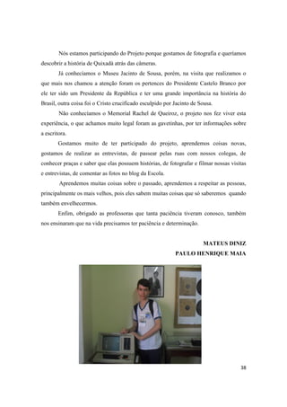 Nós estamos participando do Projeto porque gostamos de fotografia e queríamos
descobrir a história de Quixadá atrás das câmeras.
        Já conhecíamos o Museu Jacinto de Sousa, porém, na visita que realizamos o
que mais nos chamou a atenção foram os pertences do Presidente Castelo Branco por
ele ter sido um Presidente da República e ter uma grande importância na história do
Brasil, outra coisa foi o Cristo crucificado esculpido por Jacinto de Sousa.
        Não conhecíamos o Memorial Rachel de Queiroz, o projeto nos fez viver esta
experiência, o que achamos muito legal foram as gavetinhas, por ter informações sobre
a escritora.
        Gostamos muito de ter participado do projeto, aprendemos coisas novas,
gostamos de realizar as entrevistas, de passear pelas ruas com nossos colegas, de
conhecer praças e saber que elas possuem histórias, de fotografar e filmar nossas visitas
e entrevistas, de comentar as fotos no blog da Escola.
        Aprendemos muitas coisas sobre o passado, aprendemos a respeitar as pessoas,
principalmente os mais velhos, pois eles sabem muitas coisas que só saberemos quando
também envelhecermos.
        Enfim, obrigado as professoras que tanta paciência tiveram conosco, também
nos ensinaram que na vida precisamos ter paciência e determinação.


                                                                       MATEUS DINIZ
                                                           PAULO HENRIQUE MAIA




                                                                                      38
 