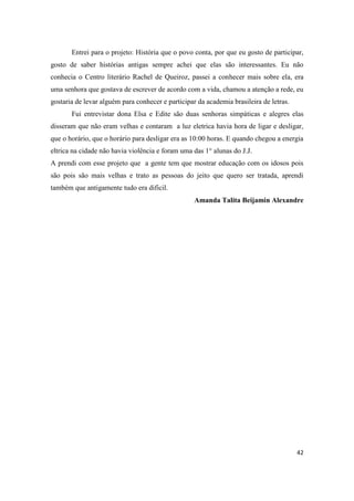 Entrei para o projeto: História que o povo conta, por que eu gosto de participar,
gosto de saber histórias antigas sempre achei que elas são interessantes. Eu não
conhecia o Centro literário Rachel de Queiroz, passei a conhecer mais sobre ela, era
uma senhora que gostava de escrever de acordo com a vida, chamou a atenção a rede, eu
gostaria de levar alguém para conhecer e participar da academia brasileira de letras.
       Fui entrevistar dona Elsa e Edite são duas senhoras simpáticas e alegres elas
disseram que não eram velhas e contaram a luz eletrica havia hora de ligar e desligar,
que o horário, que o horário para desligar era as 10:00 horas. E quando chegou a energia
eltrica na cidade não havia violência e foram uma das 1° alunas do J.J.
A prendi com esse projeto que a gente tem que mostrar educação com os idosos pois
são pois são mais velhas e trato as pessoas do jeito que quero ser tratada, aprendi
também que antigamente tudo era dificil.
                                                   Amanda Talita Beijamin Alexandre




                                                                                        42
 