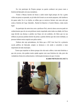 Eu vim participar do Projeto porque eu queria conhecer um pouco mais a
história de Quixadá e de seus moradores.
          Visitei o Museu Jacinto de Sousa e achei muito legal porque ele faz a gente
voltar um pouco ao passado, eu já tinha ido lá mais eu era muito pequeno, não lembrava
de quase nada. Eu vi os tijolos, as telhas que os escravos faziam, tem uma sala que
conta a história de Cego Aderaldo , Rachel de Queiroz e Castelo Branco, todas muito
legal.
          Eu participei da entrevista com o professor Peri, através desta conversa pude ter
conhecimento que ele era um professor muito respeitado entre todos na cidade, ele ficou
cego devido sua doença e perdeu seu braço em um acidente, ele falou que na sua
infância as pessoas podiam dormir de portas e janelas abertas que não eram roubadas, as
pessoas tinham muito respeito uns pelos outros.
          Embora não seja quixadaense, ele falou que a EEF José Jucá foi a primeira
escola pública de Quixadá, sempre se destacou e ele ainda a considera a mais
importante de todo município.
         Temos que respeitar os idosos porque eles são mais velhos e tem mais histórias o
que nós jovens, eles podem muito ajudar agente com suas histórias de vida, pois são
verdadeiras fontes de conhecimento e informação da época em que viveram.
                                                         KAIRO MENEZES DA SILVA




                                                                                         6
 
