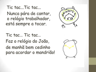 Tic tac...Tic tac...
Nunca pára de cantar,
o relógio trabalhador,
está sempre a tocar.
Tic tac… Tic tac…
Faz o relógio do João,
de manhã bem cedinho
para acordar o mandrião!

 