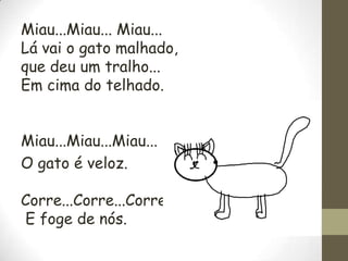 Miau...Miau... Miau...
Lá vai o gato malhado,
que deu um tralho...
Em cima do telhado.
Miau...Miau...Miau...
O gato é veloz.
Corre...Corre...Corre..
E foge de nós.

 