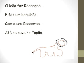 O leão faz Reeeeree...

E faz um barulhão.
Com o seu Reeeeree...
Até se ouve no Japão.

 