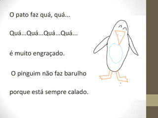 O pato faz quá, quá...
Quá...Quá...Quá...Quá...
é muito engraçado.
O pinguim não faz barulho

porque está sempre calado.

 