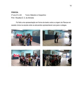 10
PÁSCOA
3º ano 01 e 02 Turno: Matutino e Vespertino
Prof.: Rosalba E. C. de Almeida
Foi feito uma apresentação em forma de teatro sobre a origem da Páscoa em
sessão cívica na escola onde os educandos apresentaram aos pais e colegas.
 