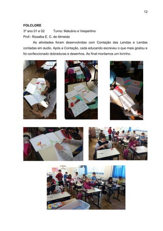 12
FOLCLORE
3º ano 01 e 02 Turno: Matutino e Vespertino
Prof.: Rosalba E. C. de Almeida
As atividades foram desenvolvidas com Contação das Lendas e Lendas
contadas em áudio. Após a Contação, cada educando escreveu o que mais gostou e
foi confeccionado dobraduras e desenhos. Ao final montamos um livrinho.
 