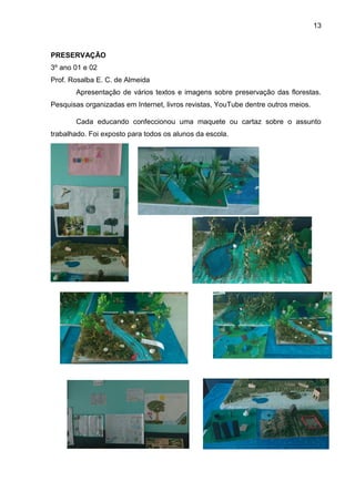 13
PRESERVAÇÃO
3º ano 01 e 02
Prof. Rosalba E. C. de Almeida
Apresentação de vários textos e imagens sobre preservação das florestas.
Pesquisas organizadas em Internet, livros revistas, YouTube dentre outros meios.
Cada educando confeccionou uma maquete ou cartaz sobre o assunto
trabalhado. Foi exposto para todos os alunos da escola.
 