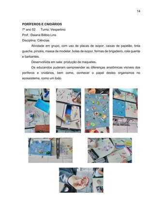 14
PORÍFEROS E CNIDÁRIOS
7º ano 02 Turno: Vespertino
Prof.: Daiana Bilibio Lins
Disciplina: Ciências
Atividade em grupo, com uso de placas de isopor, caixas de papelão, tinta
guache, pincéis, massa de modelar, bolas de isopor, formas de brigadeiro, cola quente
e barbantes.
Desenvolvida em sala: produção de maquetes.
Os educandos puderam compreender as diferenças anatômicas visíveis dos
poríferos e cnidários, bem como, conhecer o papel destes organismos no
ecossistema, como um todo.
 