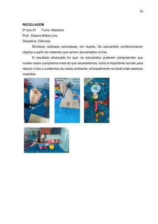 15
RECICLAGEM
9º ano 01 Turno: Matutino
Prof.: Daiana Bilibio Lins
Disciplina: Ciências
Atividade realizada extraclasse, em duplas. Os educandos confeccionaram
objetos a partir de materiais que seriam descartados no lixo.
O resultado alcançado foi que: os educandos puderam compreender que
muitas vezes compramos mais do que necessitamos; como é importante reciclar para
reduzir o lixo e cuidarmos do nosso ambiente, principalmente no local onde estamos
inseridos.
 