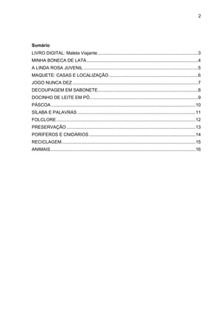 2
Sumário
LIVRO DIGITAL: Maleta Viajante................................................................................3
MINHA BONECA DE LATA.........................................................................................4
A LINDA ROSA JUVENIL ...........................................................................................5
MAQUETE: CASAS E LOCALIZAÇÃO .......................................................................6
JOGO NUNCA DEZ ....................................................................................................7
DECOUPAGEM EM SABONETE................................................................................8
DOCINHO DE LEITE EM PÓ......................................................................................9
PÁSCOA ...................................................................................................................10
SÍLABA E PALAVRAS ..............................................................................................11
FOLCLORE...............................................................................................................12
PRESERVAÇÃO.......................................................................................................13
PORÍFEROS E CNIDÁRIOS.....................................................................................14
RECICLAGEM...........................................................................................................15
ANIMAIS....................................................................................................................16
 