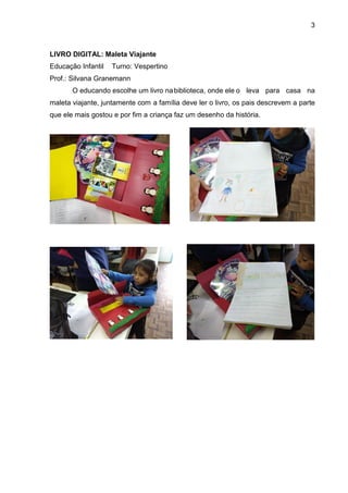 3
LIVRO DIGITAL: Maleta Viajante
Educação Infantil Turno: Vespertino
Prof.: Silvana Granemann
O educando escolhe um livro nabiblioteca, onde ele o leva para casa na
maleta viajante, juntamente com a família deve ler o livro, os pais descrevem a parte
que ele mais gostou e por fim a criança faz um desenho da história.
 