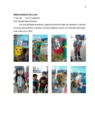 4
MINHA BONECA DE LATA
1º ano 02 Turno: Vespertino
Prof. Sandra Maria Ferreira
Foi uma atividade prazerosa, alegre envolvemos todas as matérias e a família
se juntou para construir a boneca. Os pais relataram que foi um momento bem legal
e de união com o filho.
 