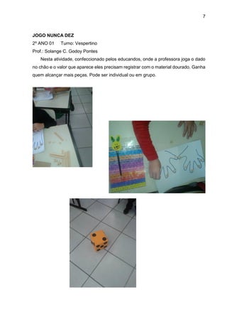 7
JOGO NUNCA DEZ
2º ANO 01 Turno: Vespertino
Prof.: Solange C. Godoy Pontes
Nesta atividade, confeccionado pelos educandos, onde a professora joga o dado
no chão e o valor que aparece eles precisam registrar com o material dourado. Ganha
quem alcançar mais peças. Pode ser individual ou em grupo.
 