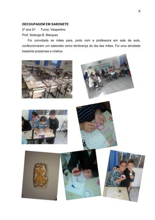8
DECOUPAGEM EM SABONETE
2º ano 01 Turno: Vespertino
Prof. Solange B. Marques
Foi convidada as mães para, junto com a professora em sala de aula,
confeccionarem um sabonete como lembrança do dia das mães. Foi uma atividade
bastante prazerosa e criativa.
 