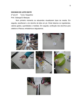 9
DOCINHO DE LEITE EM PÓ
2º ano 01 Turno: Vespertino
Prof.: Solange B. Marques
Num primeiro momento os educandos visualizaram tipos de receita. Em
seguida, escolheram a do docinho de leite em pó. Onde listamos os ingredientes,
valores gastos, quantidades e medidas. Em seguida, confecção dos docinhos para
celebrar a Páscoa, embalamos e degustamos.
 