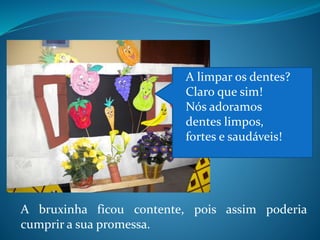 A bruxinha ficou contente, pois assim poderia
cumprir a sua promessa.
A limpar os dentes?
Claro que sim!
Nós adoramos
dentes limpos,
fortes e saudáveis!
 
