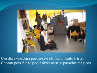 Um dia a vassoura partiu-se e ela ficou muito triste.
Chorou pois já não podia fazer os seus passeios mágicos
 