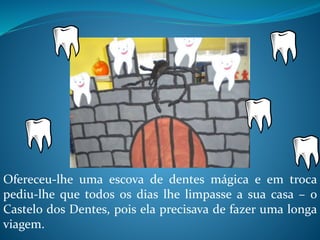 Ofereceu-lhe uma escova de dentes mágica e em troca
pediu-lhe que todos os dias lhe limpasse a sua casa – o
Castelo dos Dentes, pois ela precisava de fazer uma longa
viagem.
 