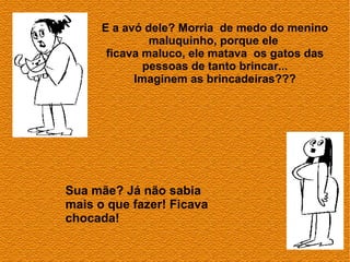 E a avó dele? Morria de medo do menino
               maluquinho, porque ele
       ficava maluco, ele matava os gatos das
              pessoas de tanto brincar...
            Imaginem as brincadeiras???




Sua mãe? Já não sabia
mais o que fazer! Ficava
chocada!
 
