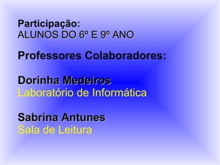 Participação:
ALUNOS DO 6º E 9º ANO

Professores Colaboradores:

Dorinha Medeiros
Laboratório de Informática

Sabrina Antunes
Sala de Leitura
 