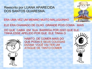 Reescrito por LUANA APARECIDA
DOS SANTOS QUARESMA.

ERA UMA VEZ UM MENINO MUITO MALUQUINHO
ELE ERA CHAMADO DE OLHO GRANDE POIS COMIA MAIS
DO QUE CABIA EM SUA BARRIGA POR ISSO QUE ELE
TINHA ESSE APELIDO POR QUE ELE TINHA O
           HÁBITO DE COMER MAIS DO
           QUE PODIA E SEUS COLEGAS
           DIZIAM: VOCÊ VAI TER UM
           ATAQUE DE TANTO COMER
 