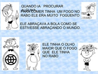 QUANDO IA PROCURAR
ALGUMA.
PARA COMER TINHA UM FOGO NO
RABO ELE ERA MUITO FOGUENTO

ELE ABRAÇAVA A BOLA COMO SE
ESTIVESSE ABRAÇANDO O MUNDO.



          ELE TINHA O OLHO
          MAIOR QUE O FOGO
          QUE ELE TINHA
          NO RABO
 