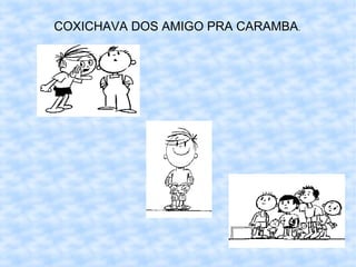 COXICHAVA DOS AMIGO PRA CARAMBA.
 