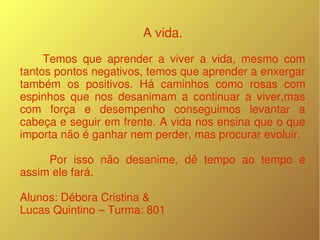 A vida.
        Temos  que  aprender  a  viver  a  vida,  mesmo  com 
tantos pontos negativos, temos que aprender a enxergar 
também  os  positivos.  Há  caminhos  como  rosas  com 
espinhos  que  nos  desanimam  a  continuar  a  viver,mas 
com  força  e  desempenho  conseguimos  levantar  a 
cabeça e seguir em frente. A vida nos ensina que o que 
importa não é ganhar nem perder, mas procurar evoluir.
    
          Por  isso  não  desanime,  dê  tempo  ao  tempo  e 
assim ele fará.    

Alunos: Débora Cristina & 
Lucas Quintino – Turma: 801
 