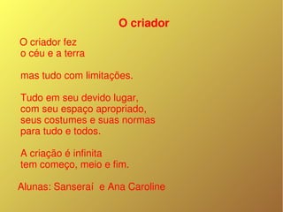 O criador
 O criador fez
 o céu e a terra

 mas tudo com limitações.
 
 Tudo em seu devido lugar,
 com seu espaço apropriado,
 seus costumes e suas normas
 para tudo e todos.
 
 A criação é infinita
 tem começo, meio e fim.

Alunas: Sanseraí  e Ana Caroline
 